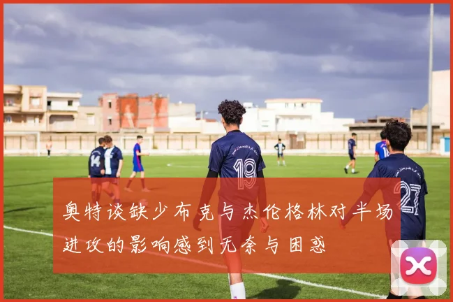 奥特谈缺少布克与杰伦格林对半场进攻的影响感到无奈与困惑