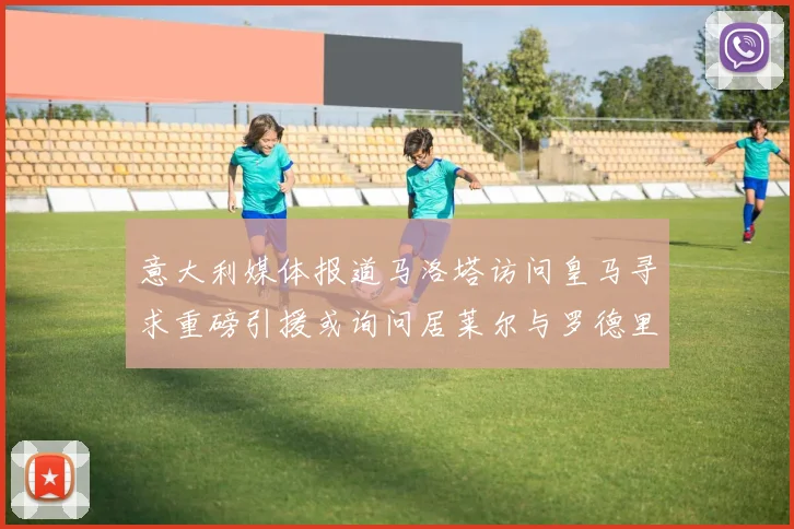 意大利媒体报道马洛塔访问皇马寻求重磅引援或询问居莱尔与罗德里戈