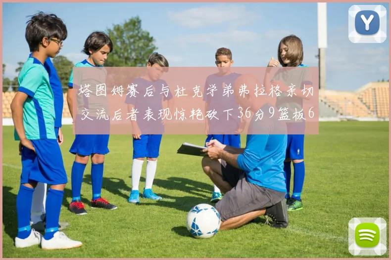 塔图姆赛后与杜克学弟弗拉格亲切交流后者表现惊艳砍下36分9篮板6助攻
