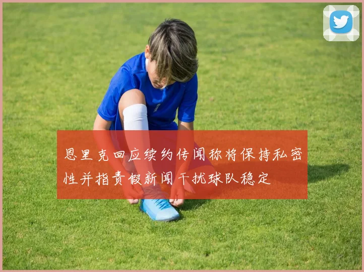 恩里克回应续约传闻称将保持私密性并指责假新闻干扰球队稳定