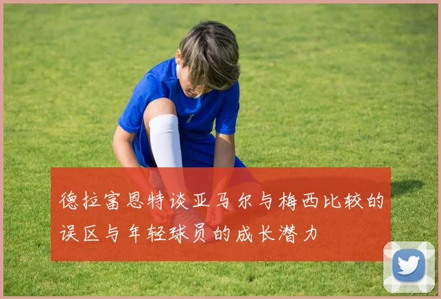 德拉富恩特谈亚马尔与梅西比较的误区与年轻球员的成长潜力