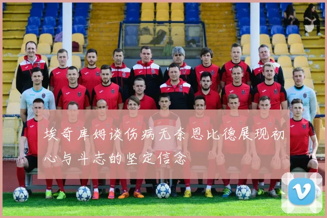 埃奇库姆谈伤病无奈恩比德展现初心与斗志的坚定信念