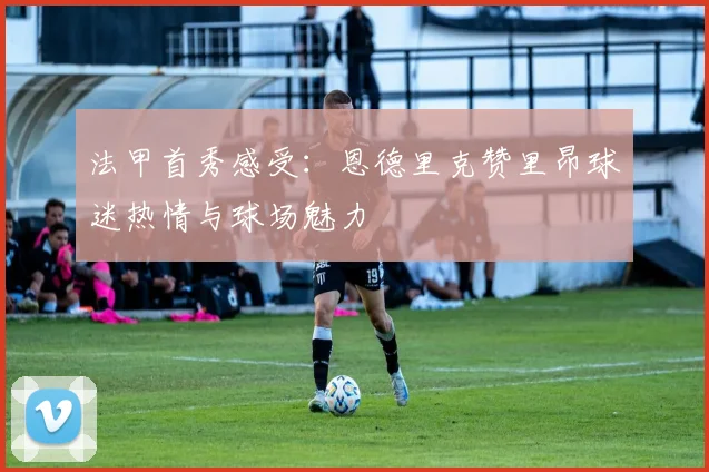 法甲首秀感受：恩德里克赞里昂球迷热情与球场魅力