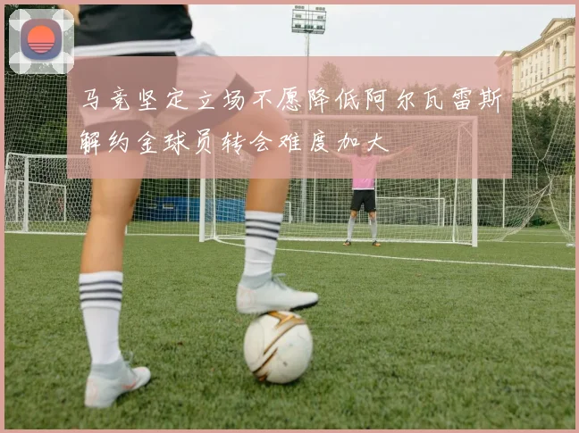 马竞坚定立场不愿降低阿尔瓦雷斯解约金球员转会难度加大