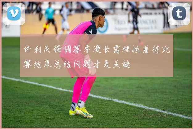 许利民强调赛季漫长需理性看待比赛结果总结问题才是关键