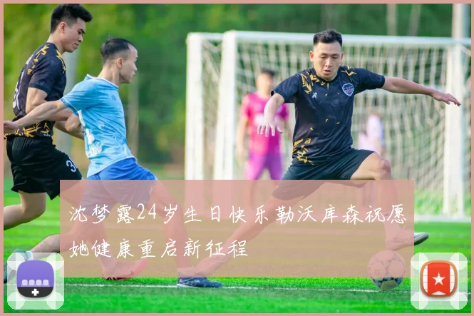 沈梦露24岁生日快乐勒沃库森祝愿她健康重启新征程