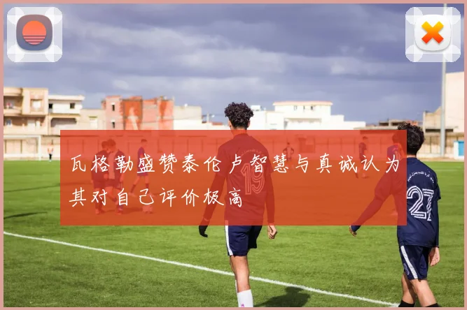 瓦格勒盛赞泰伦卢智慧与真诚认为其对自己评价极高